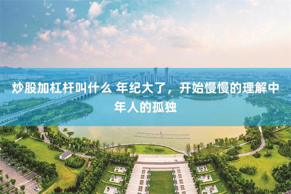 炒股加杠杆叫什么 年纪大了，开始慢慢的理解中年人的孤独
