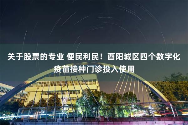 关于股票的专业 便民利民！酉阳城区四个数字化疫苗接种门诊投入使用