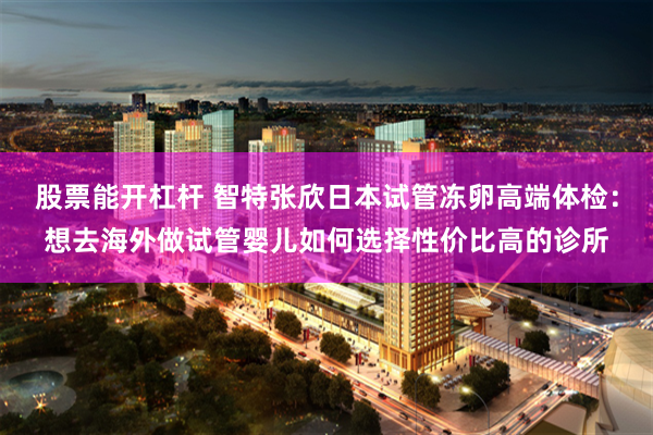 股票能开杠杆 智特张欣日本试管冻卵高端体检：想去海外做试管婴儿如何选择性价比高的诊所