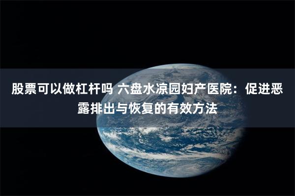 股票可以做杠杆吗 六盘水凉园妇产医院：促进恶露排出与恢复的有效方法