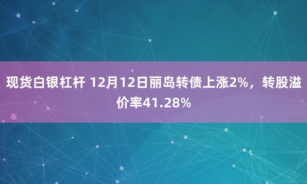 现货白银杠杆 12月12日丽岛转债上涨2%，转股溢价率41.28%