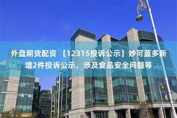 外盘期货配资 【12315投诉公示】妙可蓝多新增2件投诉公示，涉及食品安全问题等