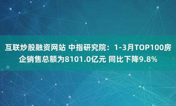 互联炒股融资网站 中指研究院：1-3月TOP100房企销售总额为8101.0亿元 同比下降9.8%