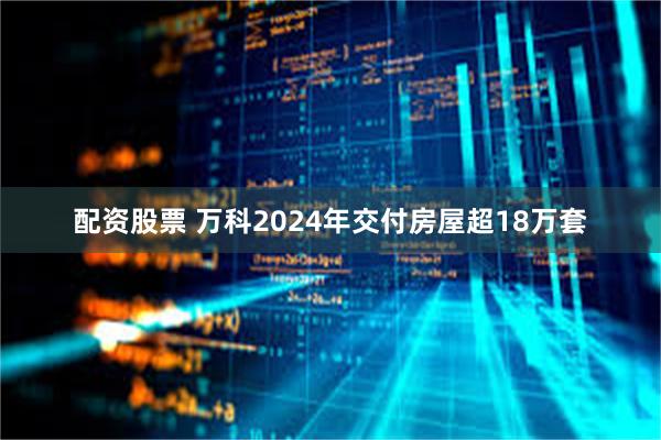 配资股票 万科2024年交付房屋超18万套