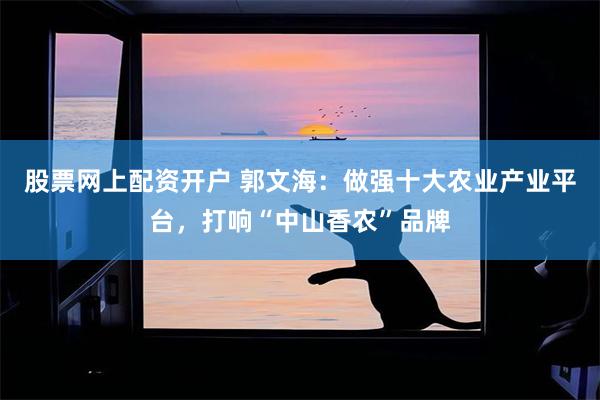 股票网上配资开户 郭文海：做强十大农业产业平台，打响“中山香农”品牌