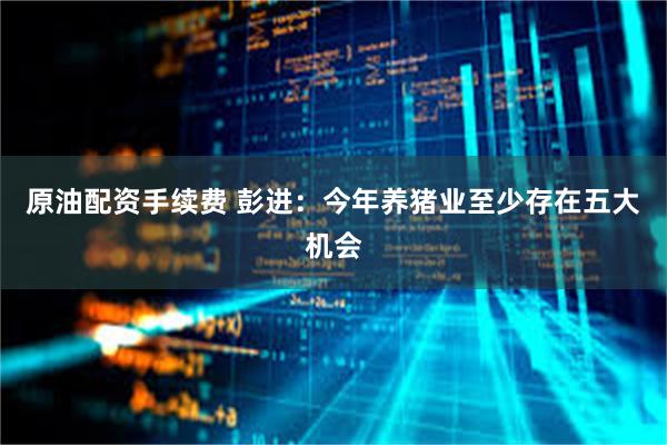 原油配资手续费 彭进：今年养猪业至少存在五大机会