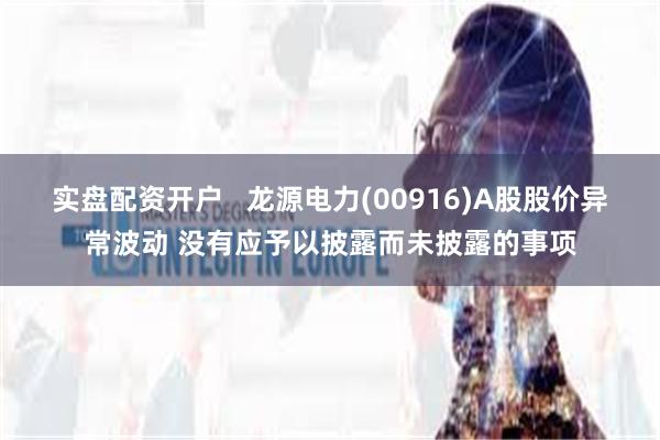 实盘配资开户   龙源电力(00916)A股股价异常波动 没有应予以披露而未披露的事项
