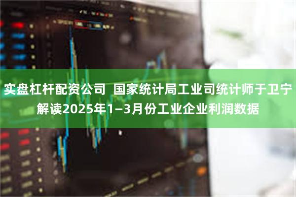 实盘杠杆配资公司  国家统计局工业司统计师于卫宁解读2025年1—3月份工业企业利润数据