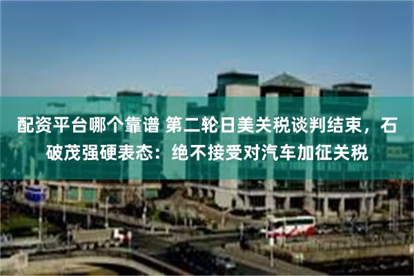 配资平台哪个靠谱 第二轮日美关税谈判结束，石破茂强硬表态：绝不接受对汽车加征关税