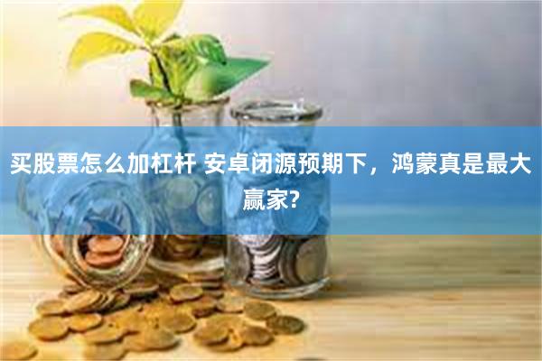 买股票怎么加杠杆 安卓闭源预期下，鸿蒙真是最大赢家?