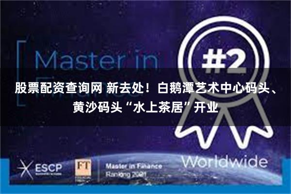股票配资查询网 新去处！白鹅潭艺术中心码头、黄沙码头“水上茶居”开业