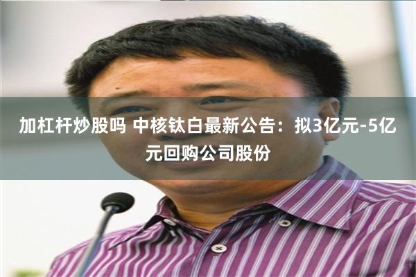加杠杆炒股吗 中核钛白最新公告：拟3亿元-5亿元回购公司股份
