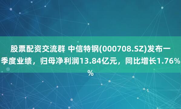 股票配资交流群 中信特钢(000708.SZ)发布一季度业绩，归母净利润13.84亿元，同比增长1.76%