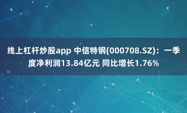线上杠杆炒股app 中信特钢(000708.SZ)：一季度净利润13.84亿元 同比增长1.76%