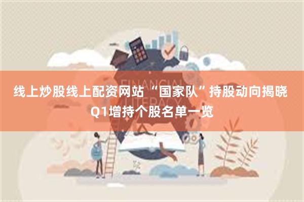 线上炒股线上配资网站 “国家队”持股动向揭晓 Q1增持个股名单一览