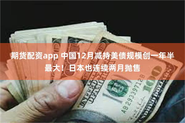 期货配资app 中国12月减持美债规模创一年半最大！日本也连续两月抛售