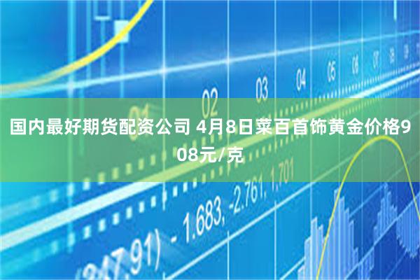 国内最好期货配资公司 4月8日菜百首饰黄金价格908元/克