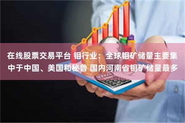 在线股票交易平台 钼行业：全球钼矿储量主要集中于中国、美国和秘鲁 国内河南省钼矿储量最多