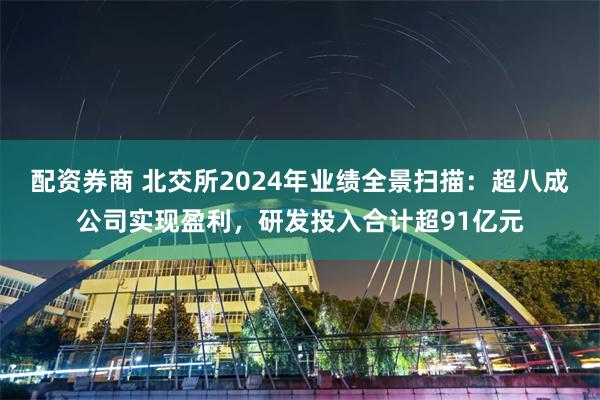 配资券商 北交所2024年业绩全景扫描：超八成公司实现盈利，研发投入合计超91亿元