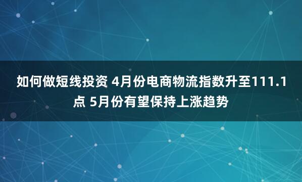 如何做短线投资 4月份电商物流指数升至111.1点 5月份有望保持上涨趋势