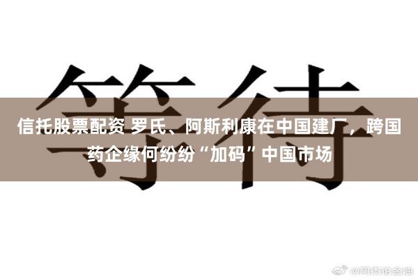信托股票配资 罗氏、阿斯利康在中国建厂，跨国药企缘何纷纷“加码”中国市场