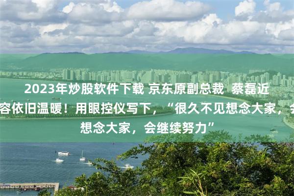 2023年炒股软件下载 京东原副总裁  蔡磊近况曝光，笑容依旧温暖！用眼控仪写下，“很久不见想念大家，会继续努力”