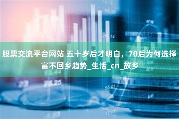 股票交流平台网站 五十岁后才明白，70后为何选择富不回乡趋势_生活_cn_故乡