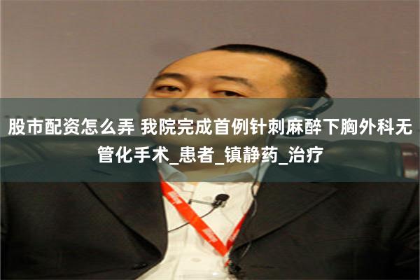 股市配资怎么弄 我院完成首例针刺麻醉下胸外科无管化手术_患者_镇静药_治疗