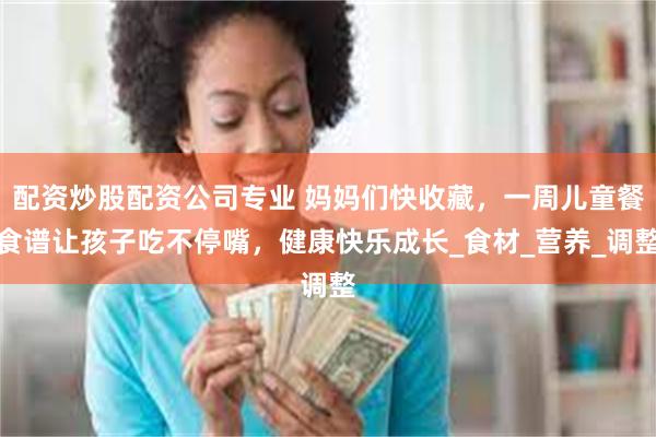 配资炒股配资公司专业 妈妈们快收藏，一周儿童餐食谱让孩子吃不停嘴，健康快乐成长_食材_营养_调整