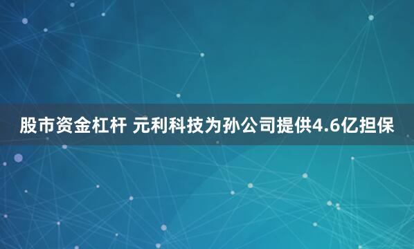 股市资金杠杆 元利科技为孙公司提供4.6亿担保