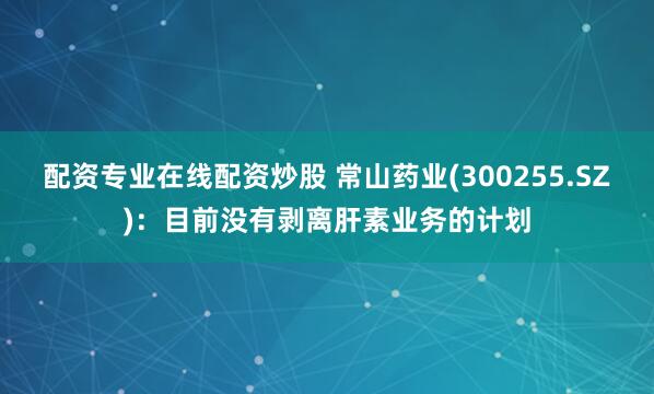 配资专业在线配资炒股 常山药业(300255.SZ)：目前没有剥离肝素业务的计划