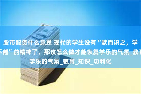 股市配资什么意思 现代的学生没有“默而识之，学而不厌，诲人不倦”的精神了，那该怎么做才能恢复学乐的气氛_教育_知识_功利化