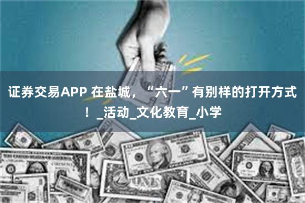 证券交易APP 在盐城，“六一”有别样的打开方式！_活动_文化教育_小学