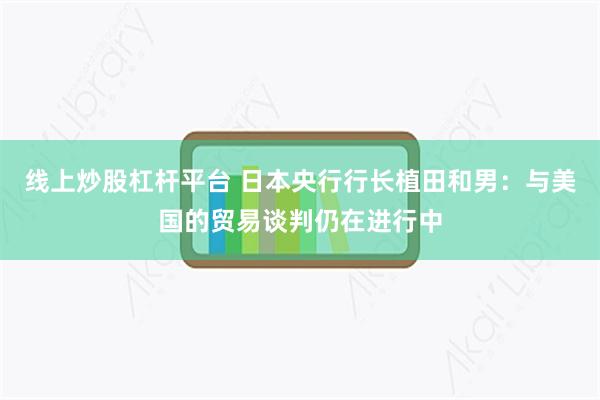 线上炒股杠杆平台 日本央行行长植田和男：与美国的贸易谈判仍在进行中