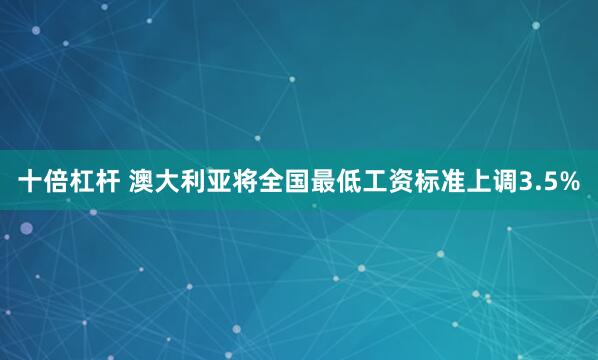 十倍杠杆 澳大利亚将全国最低工资标准上调3.5%