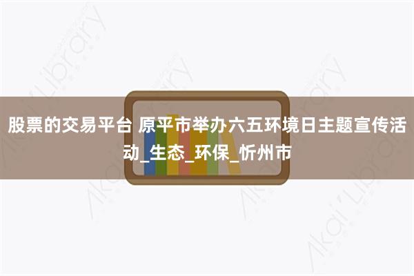 股票的交易平台 原平市举办六五环境日主题宣传活动_生态_环保_忻州市