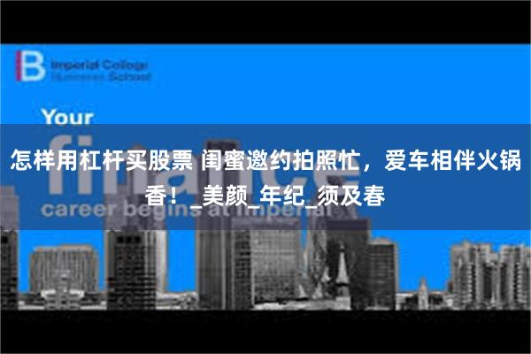 怎样用杠杆买股票 闺蜜邀约拍照忙，爱车相伴火锅香！_美颜_年纪_须及春