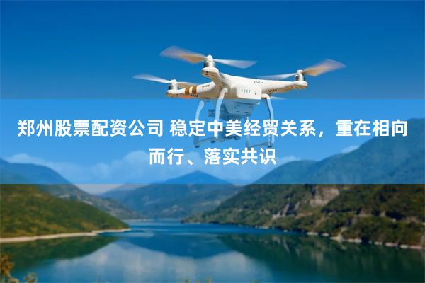 郑州股票配资公司 稳定中美经贸关系，重在相向而行、落实共识