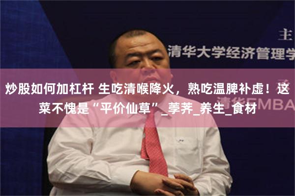 炒股如何加杠杆 生吃清喉降火，熟吃温脾补虚！这菜不愧是“平价仙草”_荸荠_养生_食材