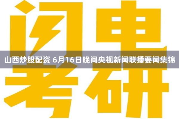 山西炒股配资 6月16日晚间央视新闻联播要闻集锦