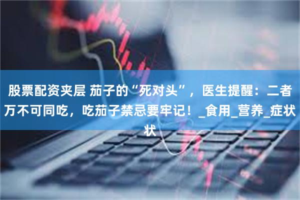 股票配资夹层 茄子的“死对头”，医生提醒：二者万不可同吃，吃茄子禁忌要牢记！_食用_营养_症状