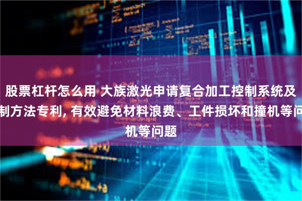 股票杠杆怎么用 大族激光申请复合加工控制系统及控制方法专利, 有效避免材料浪费、工件损坏和撞机等问题