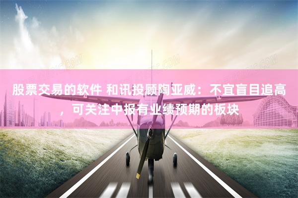 股票交易的软件 和讯投顾陶亚威：不宜盲目追高，可关注中报有业绩预期的板块